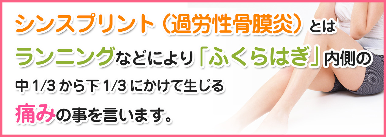 シンスプリント(過労性骨膜炎)とはランニングなどにより「ふくらはぎ」内側の中1/3から下1/3にかけて生じる痛みのことを言います。